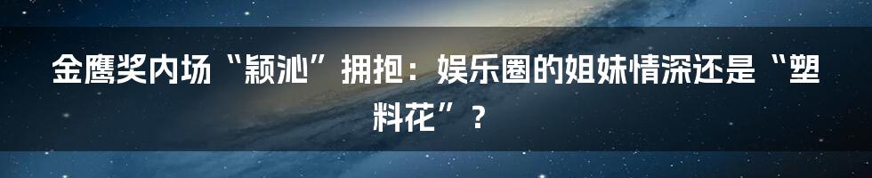 金鹰奖内场“颖沁”拥抱：娱乐圈的姐妹情深还是“塑料花”？