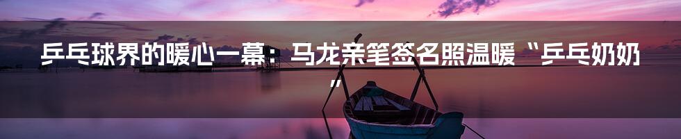 乒乓球界的暖心一幕:马龙亲笔签名照温暖“乒乓奶奶”