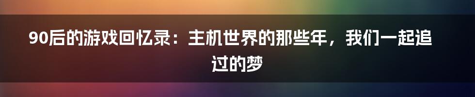 90后的游戏回忆录:主机世界的那些年,我们一起追过的梦