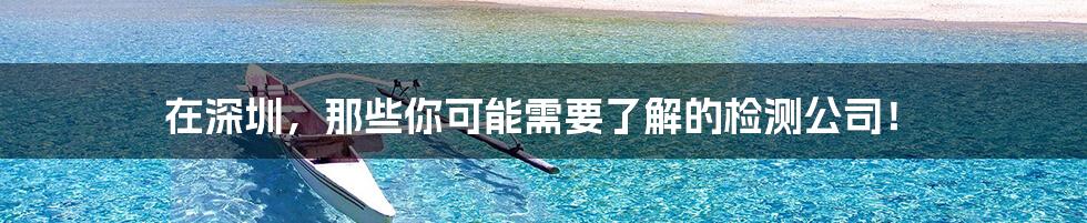 在深圳,那些你可能需要了解的检测公司!
