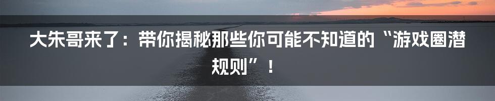 大朱哥来了:带你揭秘那些你可能不知道的“游戏圈潜规则”!