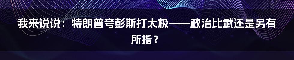 我来说说:特朗普夸彭斯打太极——政治比武还是另有所指?