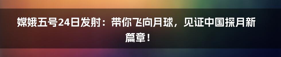 嫦娥五号24日发射:带你飞向月球,见证中国探月新篇章!