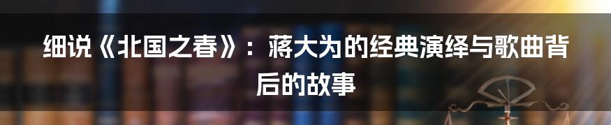 细说《北国之春》:蒋大为的经典演绎与歌曲背后的故事