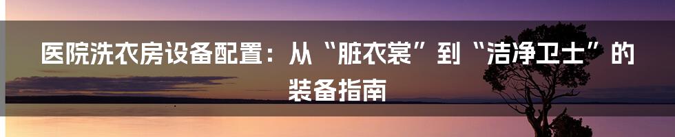 医院洗衣房设备配置:从“脏衣裳”到“洁净卫士”的装备指南