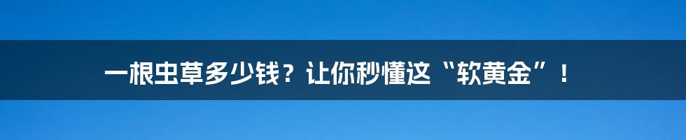 一根虫草多少钱？让你秒懂这“软黄金”！