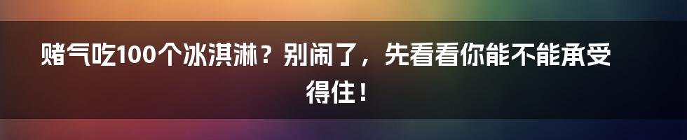 赌气吃100个冰淇淋？别闹了，先看看你能不能承受得住！