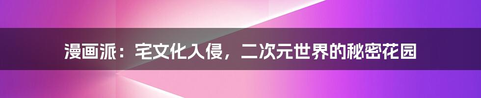 漫画派:宅文化入侵,二次元世界的秘密花园