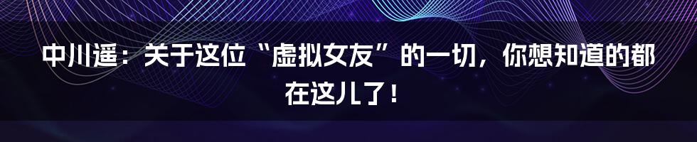 中川遥：关于这位“虚拟女友”的一切，你想知道的都在这儿了！