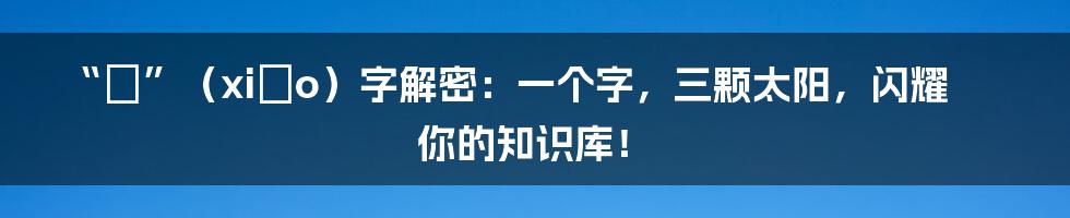 “皛”(xiǎo)字解密:一个字,三颗太阳,闪耀你的知识库!