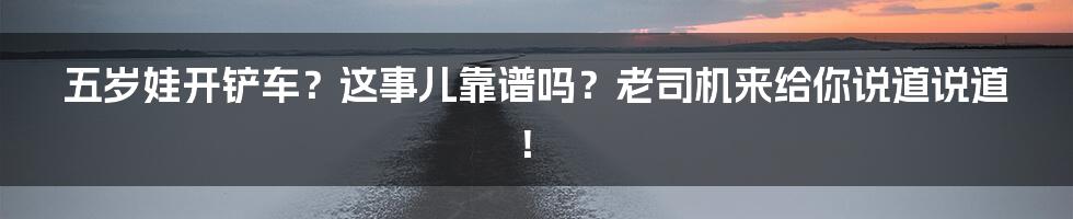 五岁娃开铲车？这事儿靠谱吗？老司机来给你说道说道！