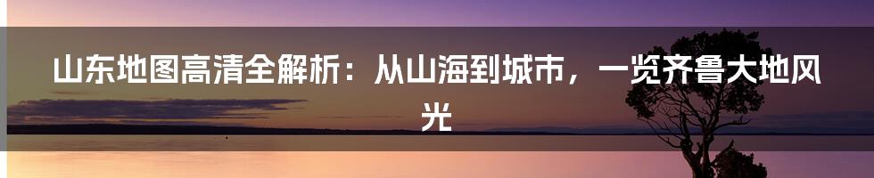 山东地图高清全解析:从山海到城市,一览齐鲁大地风光