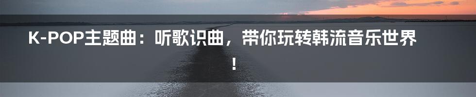K-POP主题曲:听歌识曲,带你玩转韩流音乐世界!