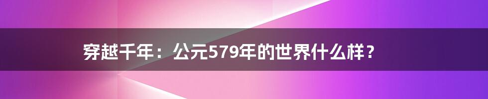 穿越千年:公元579年的世界什么样?