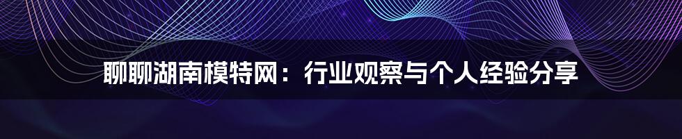 聊聊湖南模特网:行业观察与个人经验分享