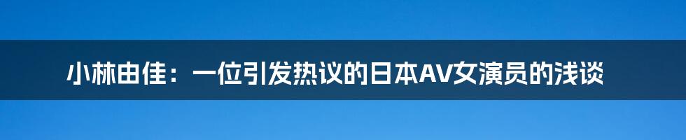 小林由佳:一位引发热议的日本AV女演员的浅谈