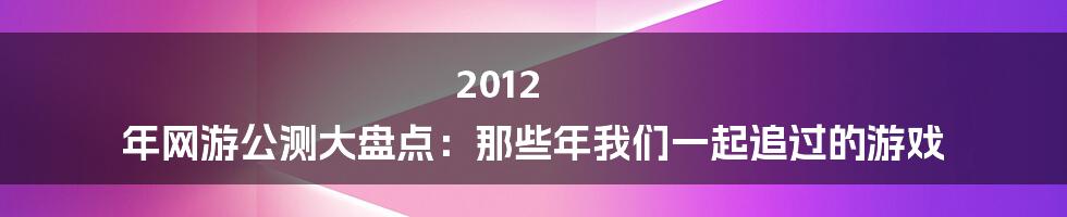 2012 年网游公测大盘点：那些年我们一起追过的游戏