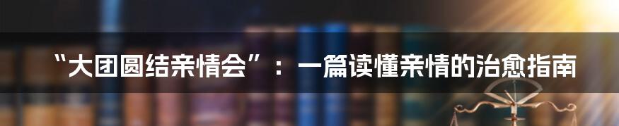 “大团圆结亲情会”：一篇读懂亲情的治愈指南