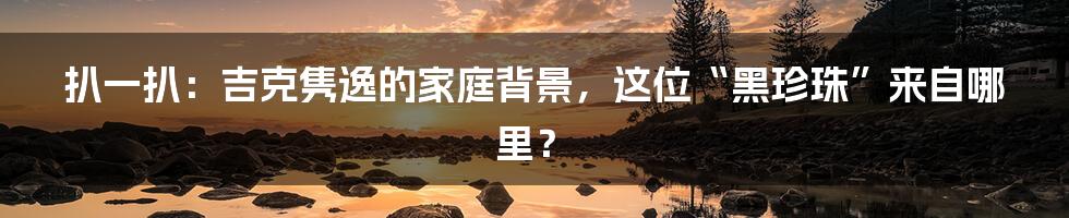 扒一扒：吉克隽逸的家庭背景，这位“黑珍珠”来自哪里？