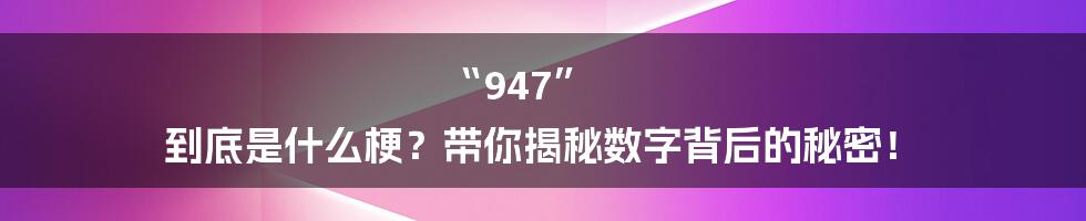 “947” 到底是什么梗?带你揭秘数字背后的秘密!
