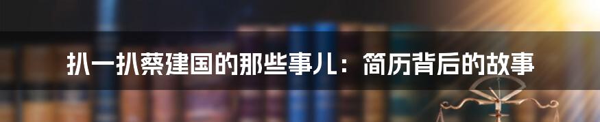 扒一扒蔡建国的那些事儿:简历背后的故事