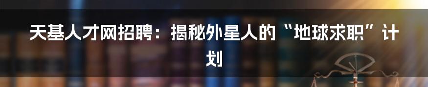 天基人才网招聘:揭秘外星人的“地球求职”计划