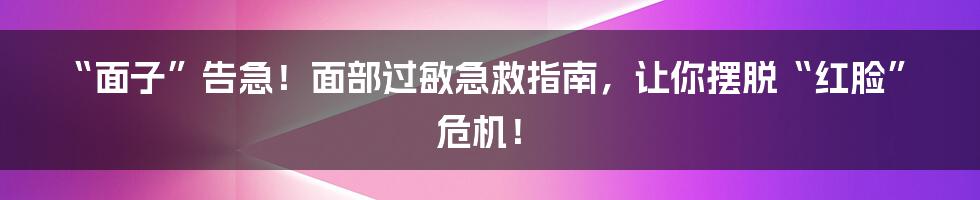 “面子”告急！面部过敏急救指南，让你摆脱“红脸”危机！