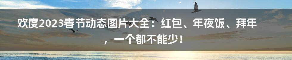 欢度2023春节动态图片大全：红包、年夜饭、拜年，一个都不能少！