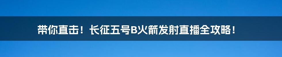 带你直击！长征五号B火箭发射直播全攻略！