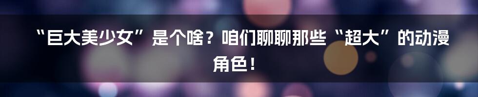 “巨大美少女”是个啥?咱们聊聊那些“超大”的动漫角色!