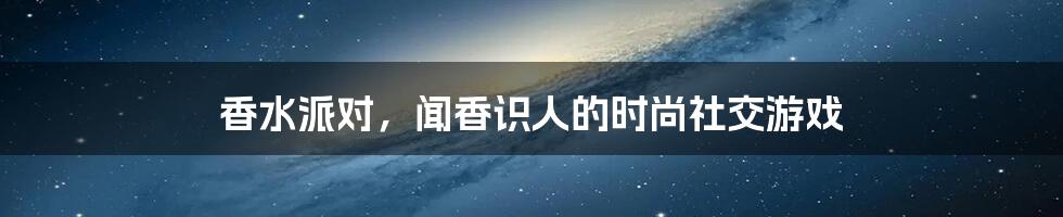 香水派对，闻香识人的时尚社交游戏