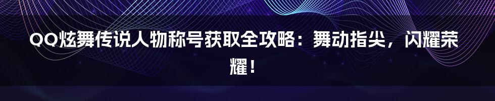 QQ炫舞传说人物称号获取全攻略:舞动指尖,闪耀荣耀!