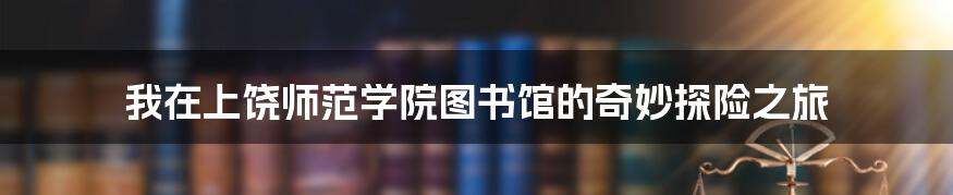 我在上饶师范学院图书馆的奇妙探险之旅