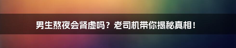 男生熬夜会肾虚吗?老司机带你揭秘真相!
