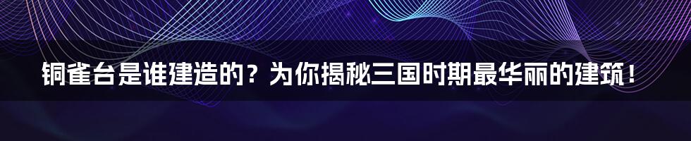 铜雀台是谁建造的?为你揭秘三国时期最华丽的建筑!