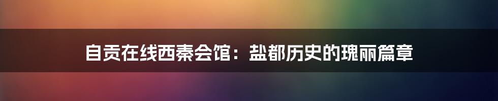 自贡在线西秦会馆:盐都历史的瑰丽篇章
