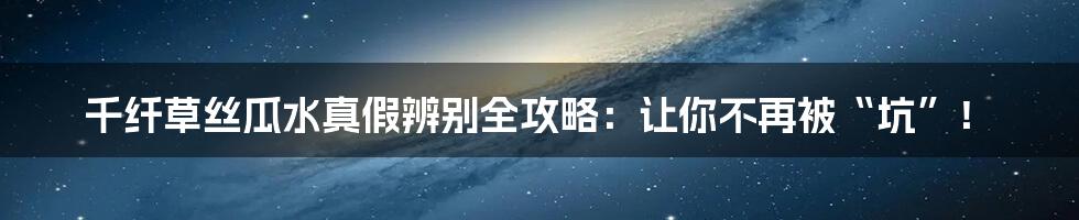 千纤草丝瓜水真假辨别全攻略：让你不再被“坑”！