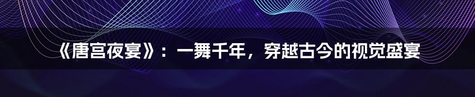 《唐宫夜宴》:一舞千年,穿越古今的视觉盛宴
