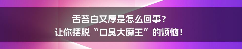 舌苔白又厚是怎么回事? 让你摆脱“口臭大魔王”的烦恼!