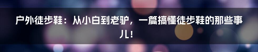 户外徒步鞋:从小白到老驴,一篇搞懂徒步鞋的那些事儿!