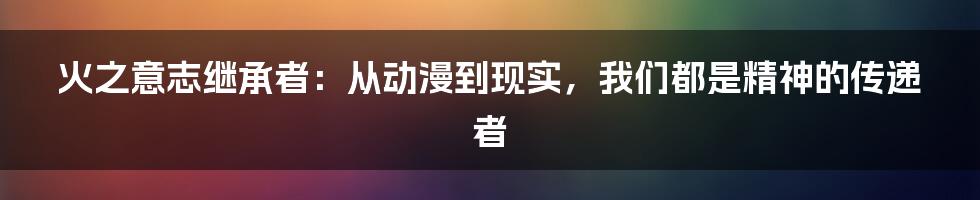 火之意志继承者：从动漫到现实，我们都是精神的传递者