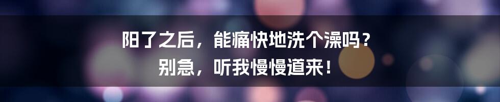阳了之后，能痛快地洗个澡吗？ 别急，听我慢慢道来！