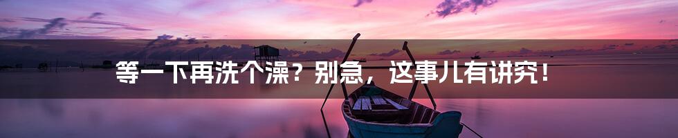 等一下再洗个澡？别急，这事儿有讲究！