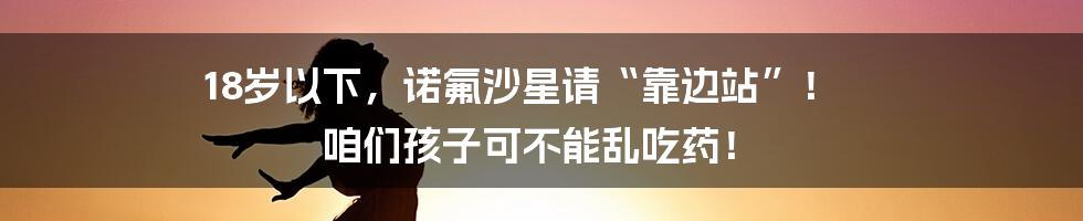 18岁以下,诺氟沙星请“靠边站”! 咱们孩子可不能乱吃药!