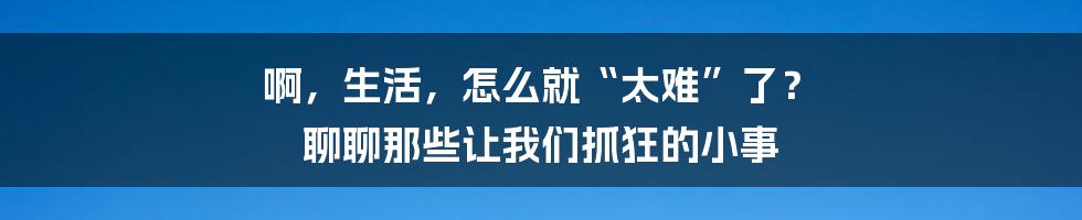 啊,生活,怎么就“太难”了? 聊聊那些让我们抓狂的小事