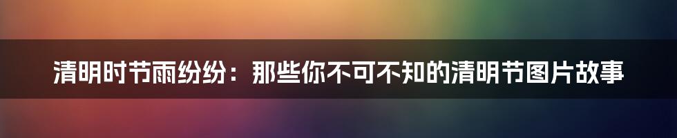 清明时节雨纷纷:那些你不可不知的清明节图片故事