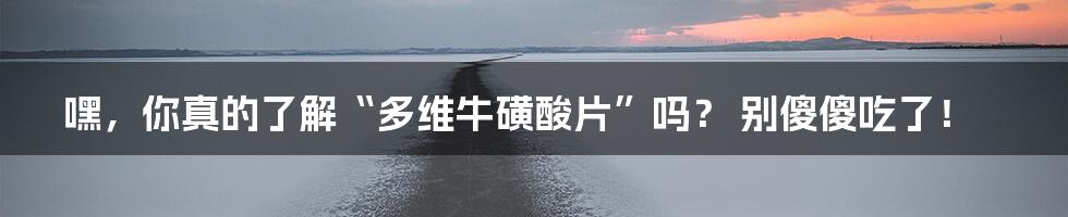 嘿,你真的了解“多维牛磺酸片”吗? 别傻傻吃了!