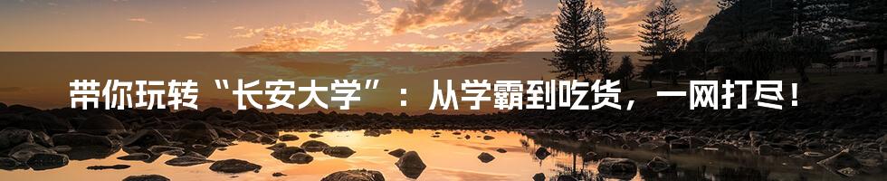 带你玩转“长安大学”：从学霸到吃货，一网打尽！