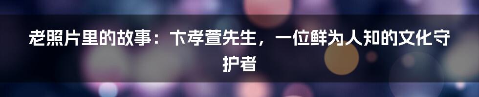 老照片里的故事:卞孝萱先生,一位鲜为人知的文化守护者