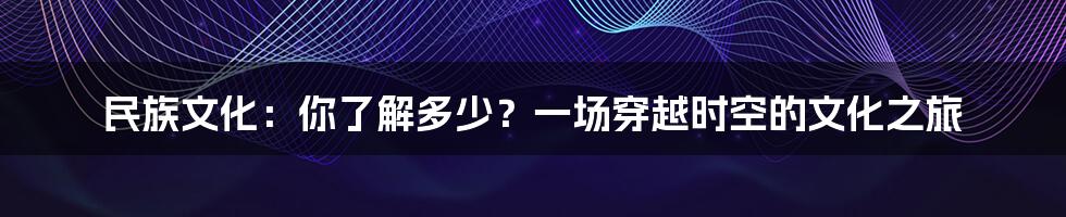 民族文化：你了解多少？一场穿越时空的文化之旅